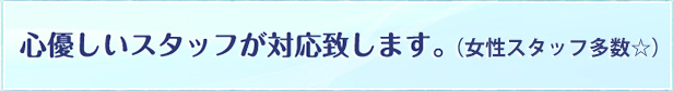 心優しいスタッフが対応致します。（女性スタッフ多数☆）